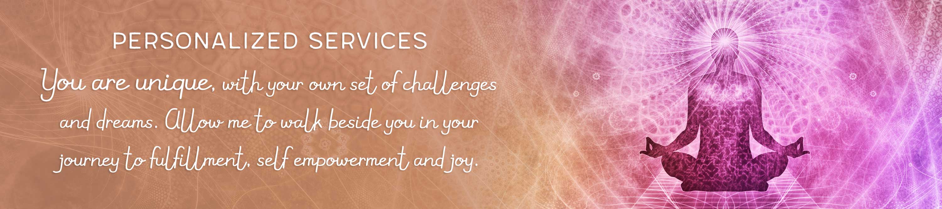 Personalized Services: You are unique, with your own set of challenges and dreams. Allow me to walk beside you in your journey to fulfillment, self empowerment and joy.